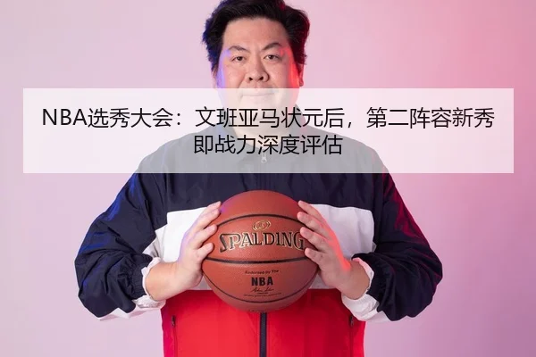 NBA选秀大会：文班亚马状元后，第二阵容新秀即战力深度评估
