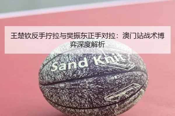 王楚钦反手拧拉与樊振东正手对拉：澳门站战术博弈深度解析