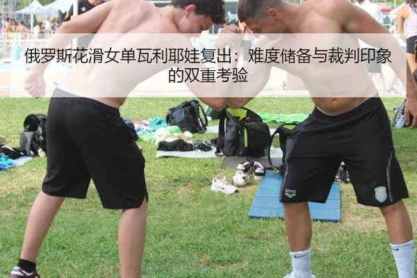 俄罗斯花滑女单瓦利耶娃复出：难度储备与裁判印象的双重考验