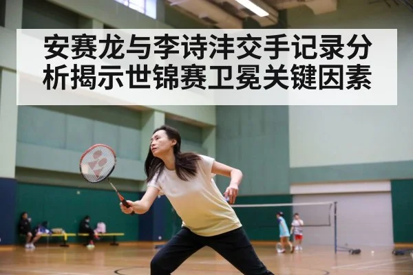 安赛龙与李诗沣交手记录分析揭示世锦赛卫冕关键因素