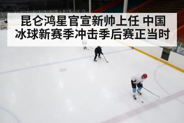 昆仑鸿星官宣新帅上任 中国冰球新赛季冲击季后赛正当时