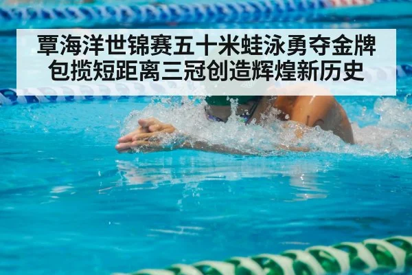 覃海洋世锦赛五十米蛙泳勇夺金牌 包揽短距离三冠创造辉煌新历史